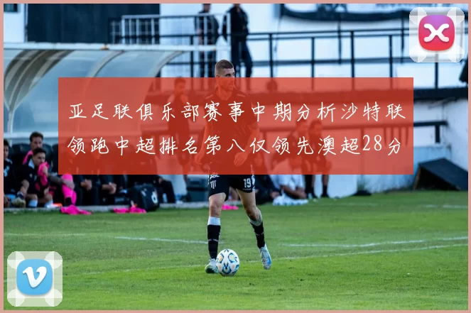 亚足联俱乐部赛事中期分析沙特联领跑中超排名第八仅领先澳超28分
