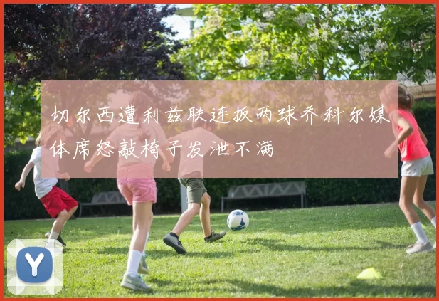 切尔西遭利兹联连扳两球乔科尔媒体席怒敲椅子发泄不满