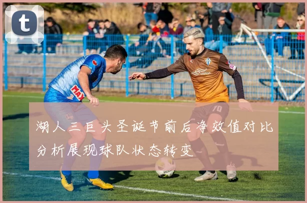 湖人三巨头圣诞节前后净效值对比分析展现球队状态转变
