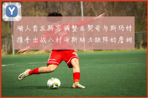 湖人首发阵容调整东契奇与斯玛特携手出战八村海斯助力缺阵的詹姆斯艾顿
