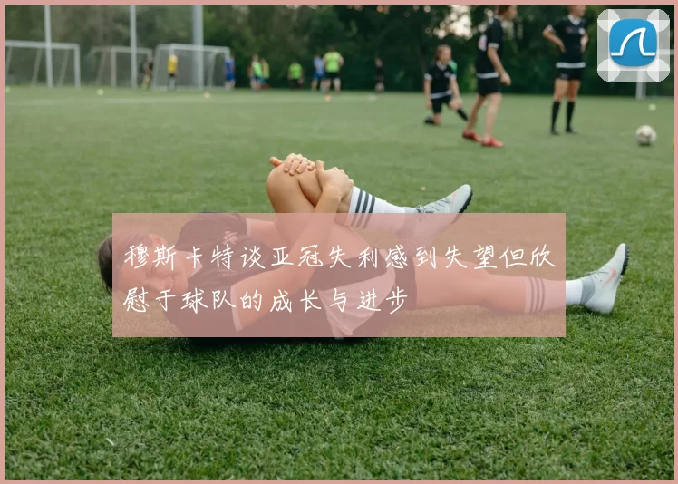 穆斯卡特谈亚冠失利感到失望但欣慰于球队的成长与进步