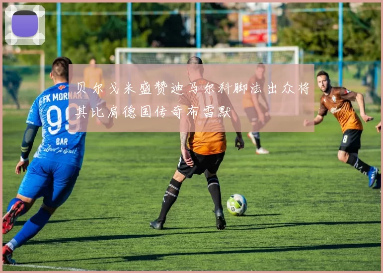 贝尔戈米盛赞迪马尔科脚法出众将其比肩德国传奇布雷默