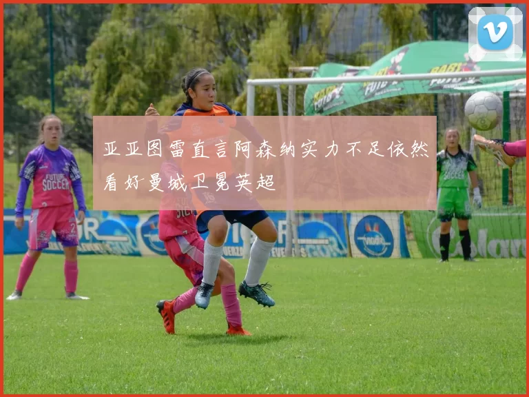亚亚图雷直言阿森纳实力不足依然看好曼城卫冕英超