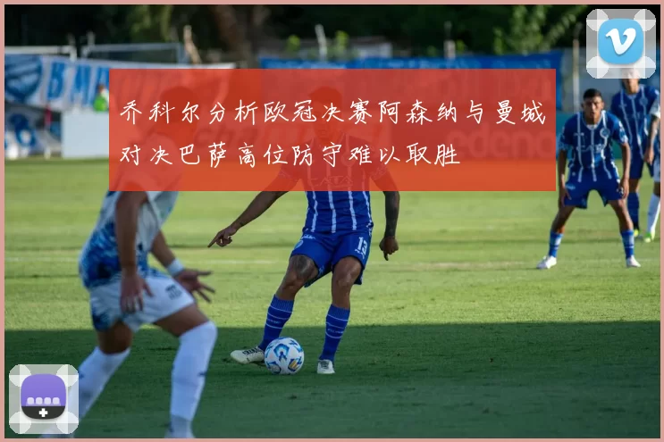 乔科尔分析欧冠决赛阿森纳与曼城对决巴萨高位防守难以取胜