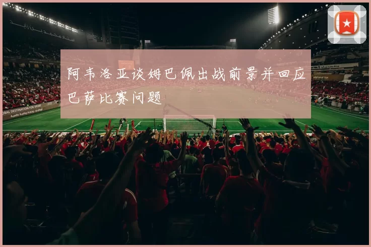 阿韦洛亚谈姆巴佩出战前景并回应巴萨比赛问题