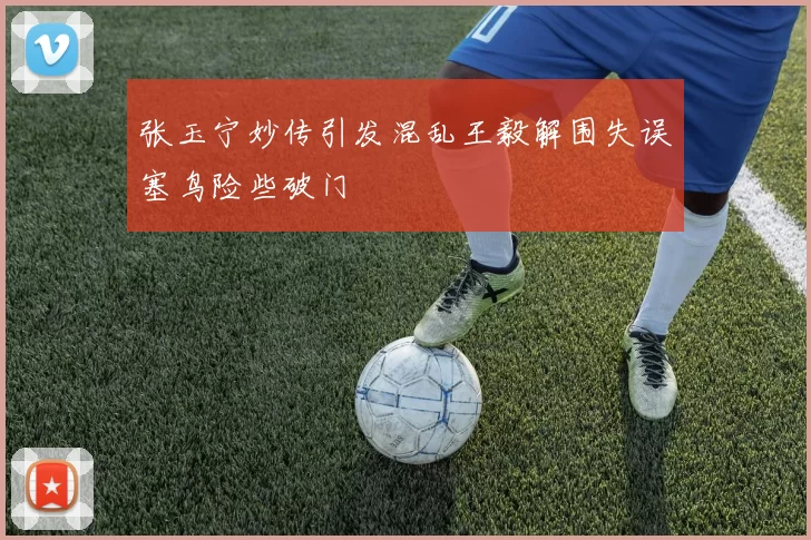 张玉宁妙传引发混乱王毅解围失误塞鸟险些破门