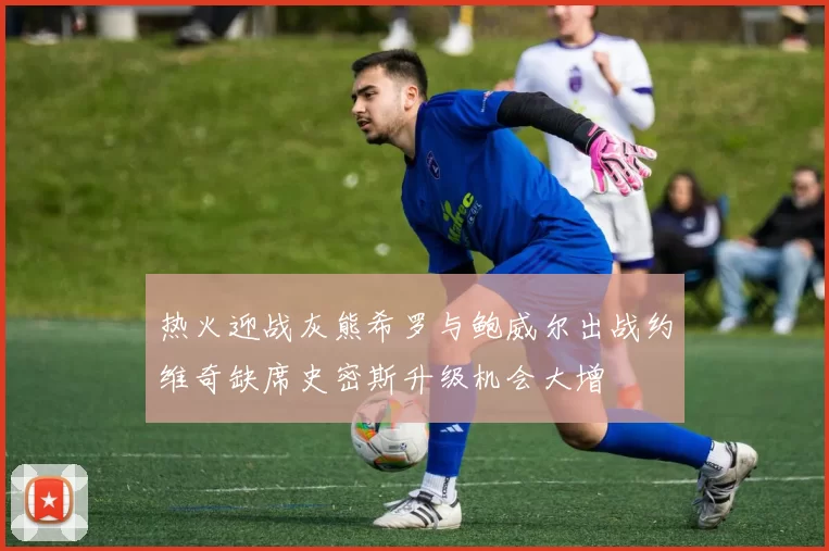 热火迎战灰熊希罗与鲍威尔出战约维奇缺席史密斯升级机会大增