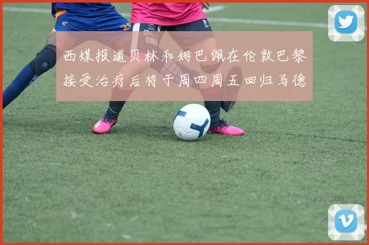 西媒报道贝林和姆巴佩在伦敦巴黎接受治疗后将于周四周五回归马德里