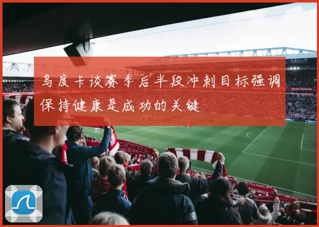 乌度卡谈赛季后半段冲刺目标强调保持健康是成功的关键