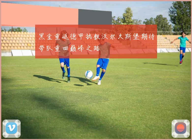 黑金重返德甲执教沃尔夫斯堡期待带队重回巅峰之路