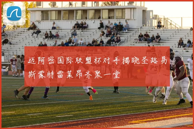 迈阿密国际联盟杯对手揭晓圣路易斯蒙特雷莱昂齐聚一堂