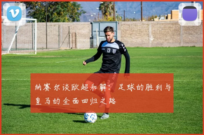 纳赛尔谈欧超和解：足球的胜利与皇马的全面回归之路