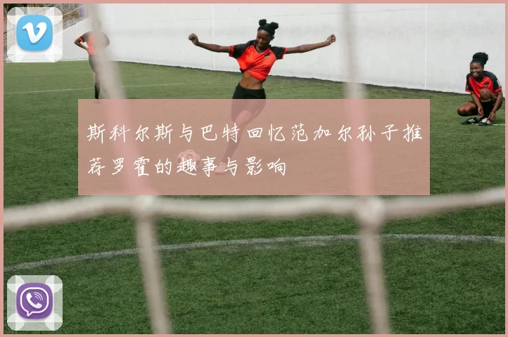 斯科尔斯与巴特回忆范加尔孙子推荐罗霍的趣事与影响